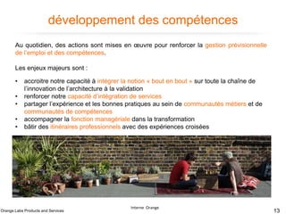 développement des compétences
Au quotidien, des actions sont mises en œuvre pour renforcer la gestion prévisionnelle
de l’emploi et des compétences.
Les enjeux majeurs sont :
•
•
•
•
•

accroitre notre capacité à intégrer la notion « bout en bout » sur toute la chaîne de
l’innovation de l’architecture à la validation
renforcer notre capacité d’intégration de services
partager l’expérience et les bonnes pratiques au sein de communautés métiers et de
communautés de compétences
accompagner la fonction managériale dans la transformation
bâtir des itinéraires professionnels avec des expériences croisées

Orange Labs Products and Services

Interne Orange

13

 