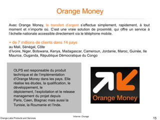 Orange Money
Avec Orange Money, le transfert d’argent s’effectue simplement, rapidement, à tout
moment et n’importe où. C’est une vraie solution de proximité, qui offre un service à
l’échelle nationale accessible directement via le téléphone mobile.

+ de 7 millions de clients dans 14 pays
au Mali, Sénégal, Côte
d’Ivoire, Niger, Botswana, Kenya, Madagascar, Cameroun, Jordanie, Maroc, Guinée, Ile
Maurice, Ouganda, République Démocratique du Congo

OLPS est responsable du produit
technique et de l’implémentation
d’Orange Money dans les pays. Elle
réalise les études, la qualification, le
développement, le
déploiement, l’exploitation et le release
management du projet depuis
Paris, Caen, Blagnac mais aussi la
Tunisie, la Roumanie et l’Inde.

Orange Labs Products and Services

Interne Orange

15

 