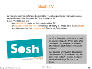 Sosh TV
La nouvelle gamme de forfaits Sosh mobile + Livebox permet de regrouper en une
seule offre le mobile, l’internet, la TV et la Voix sur IP.
Sosh TV c’est avant tout :
des services TV basés sur l’architecture New TV
un nouveau « look and feel » dynamique et ‘flashy’ à l’image de la marque Sosh
une mise en avant des contenus web Deezer ou Dailymotion

OLPS a fortement contribué à la mise
en place de la partie TV de cette offre
quadruple play intégrée rapidement
et à moindre coût dans l’écosystème
existant.
Les équipes ont réussi à développer
une version d’application embarquée
dans le décodeur TV aussi bien pour
les service Orange TV que pour
Sosh.
Orange Labs Products and Services

Interne Orange

18

 