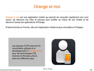 Orange et moi
Orange et moi est une application mobile qui permet de consulter rapidement son suivi
conso, de retrouver les infos et astuces pour profiter au mieux de son mobile et de
découvrir toutes les applications d'Orange.

D’abord lancée en France, elle est l’application mobile la plus consultée en Pologne.

Les équipes OLPS assurent la
coordination globale et le
développement d’Orange et moi
pour les technologies IOS,
Android et Windows phone
dans les différents pays

Orange Labs Products and Services

Interne Orange

19

 