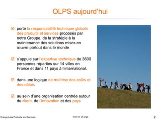 OLPS aujourd’hui
 porte la responsabilité technique globale
des produits et services proposés par
notre Groupe, de la stratégie à la
maintenance des solutions mises en
œuvre partout dans le monde
 s’appuie sur l’expertise technique de 3600
personnes réparties sur 14 villes en
France et dans 11 pays à l’international.
 dans une logique de maîtrise des coûts et
des délais
 au sein d’une organisation centrée autour
du client, de l’innovation et des pays

Orange Labs Products and Services

Interne Orange

2

 