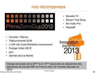 nos récompenses
• Manette TV
• Stream That Song
• Ma Vidéo Pro
• PlaylistR

• Honolulu / Manoa,

• Télécommande SLIM
• L-CRI Life Cycle Reliability Improvement
• Codage Vidéo HEVC
• joyn
• Identité dans le Mobile
Orange est passé de la 20ème à la 13ème place dans le classement des
déposants de brevets INPI en France avec 241 brevets déposés en
2012.
Interne Orange

Orange Labs Products and Services

20

 