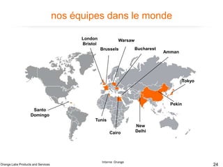 nos équipes dans le monde
London
Bristol

Warsaw
Brussels

Bucharest

Amman

Tokyo

Pekin

Santo
Domingo
Tunis
Cairo

Orange Labs Products and Services

Interne Orange

New
Delhi

24

 