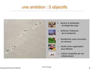 une ambition : 5 objectifs

 devenir le partenaire
privilégié des pays




rendre notre organisation
plus efficace



Interne Orange

transformer notre innovation
en revenus



Orange Labs Products and Services

renforcer l’influence
de la recherche

cultiver l’expertise de nos
collaborateurs

4

 