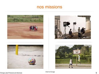 nos missions

Définition et pilotage de
la stratégie et de la
politique technique
produits et services du
Groupe

Contribution à la
conception des produits
et services pour le
Groupe

Fabrication et
maintenance des
solutions et des briques
techniques des produits et
services en soutien aux
pays

Orange Labs Products and Services

Développement des
compétences et
expertises de nos
collaborateurs.

Interne Orange

Interne Orange – France Télécom

5

 