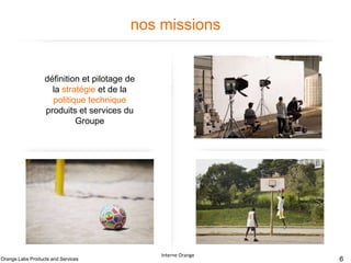 nos missions

définition et pilotage de
la stratégie et de la
politique technique
produits et services du
Groupe

Contribution à la
conception des produits
et services pour le
Groupe

Fabrication et
maintenance des
solutions et des briques
techniques des produits et
services en soutien aux
pays

Orange Labs Products and Services

Développement des
compétences et
expertises de nos
collaborateurs.

Interne Orange

Interne Orange – France Télécom

6

 