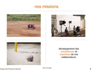 nos missions

Définition et pilotage de
la stratégie et de la
politique technique
produits et services du
Groupe

Contribution à la
conception des produits
et services pour le
Groupe

Fabrication et
maintenance des
solutions et des briques
techniques des produits et
services en soutien aux
pays

Orange Labs Products and Services

développement des
compétences et
expertises de nos
collaborateurs.

Interne Orange

Interne Orange – France Télécom

8

 