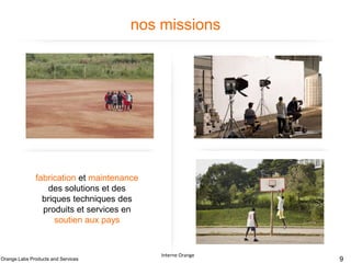 nos missions

Définition et pilotage de
la stratégie et de la
politique technique
produits et services du
Groupe

Contribution à la
conception des produits
et services pour le
Groupe

fabrication et maintenance
des solutions et des
briques techniques des
produits et services en
soutien aux pays

Orange Labs Products and Services

Développement des
compétences et
expertises de nos
collaborateurs.

Interne Orange

Interne Orange – France Télécom

9

 