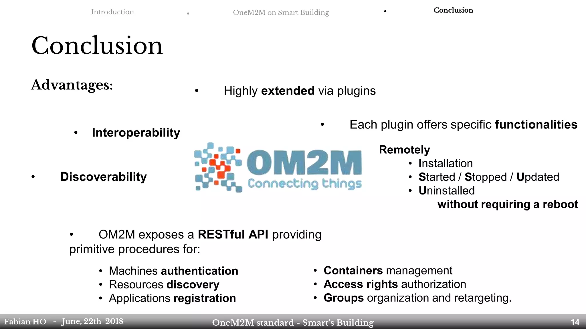 Introduction ● OneM2M on Smart Building ● Conclusion
Conclusion
Fabian HO OneM2M standard - Smart’s Building- June, 22th 2018 14
• Each plugin offers specific functionalities
Remotely
• Installation
• Started / Stopped / Updated
• Uninstalled
without requiring a reboot
• OM2M exposes a RESTful API providing
primitive procedures for:
• Machines authentication
• Resources discovery
• Applications registration
• Containers management
• Access rights authorization
• Groups organization and retargeting.
• Highly extended via plugins
• Interoperability
• Discoverability
Advantages:
 