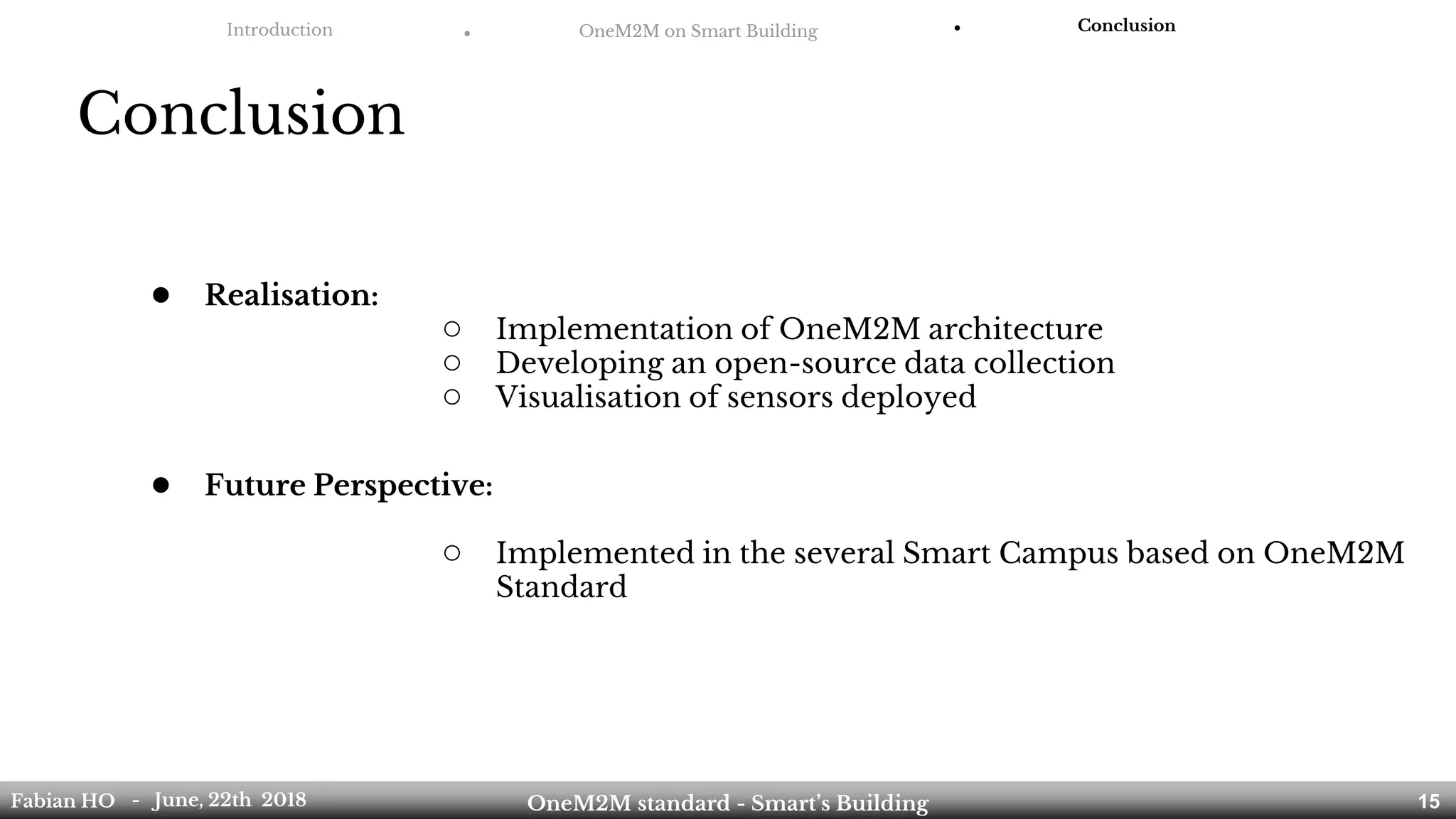 Introduction ● OneM2M on Smart Building ● Conclusion
Conclusion
Fabian HO OneM2M standard - Smart’s Building- June, 22th 2018 15
● Realisation:
○ Implementation of OneM2M architecture
○ Developing an open-source data collection
○ Visualisation of sensors deployed
● Future Perspective:
○ Implemented in the several Smart Campus based on OneM2M
Standard
 