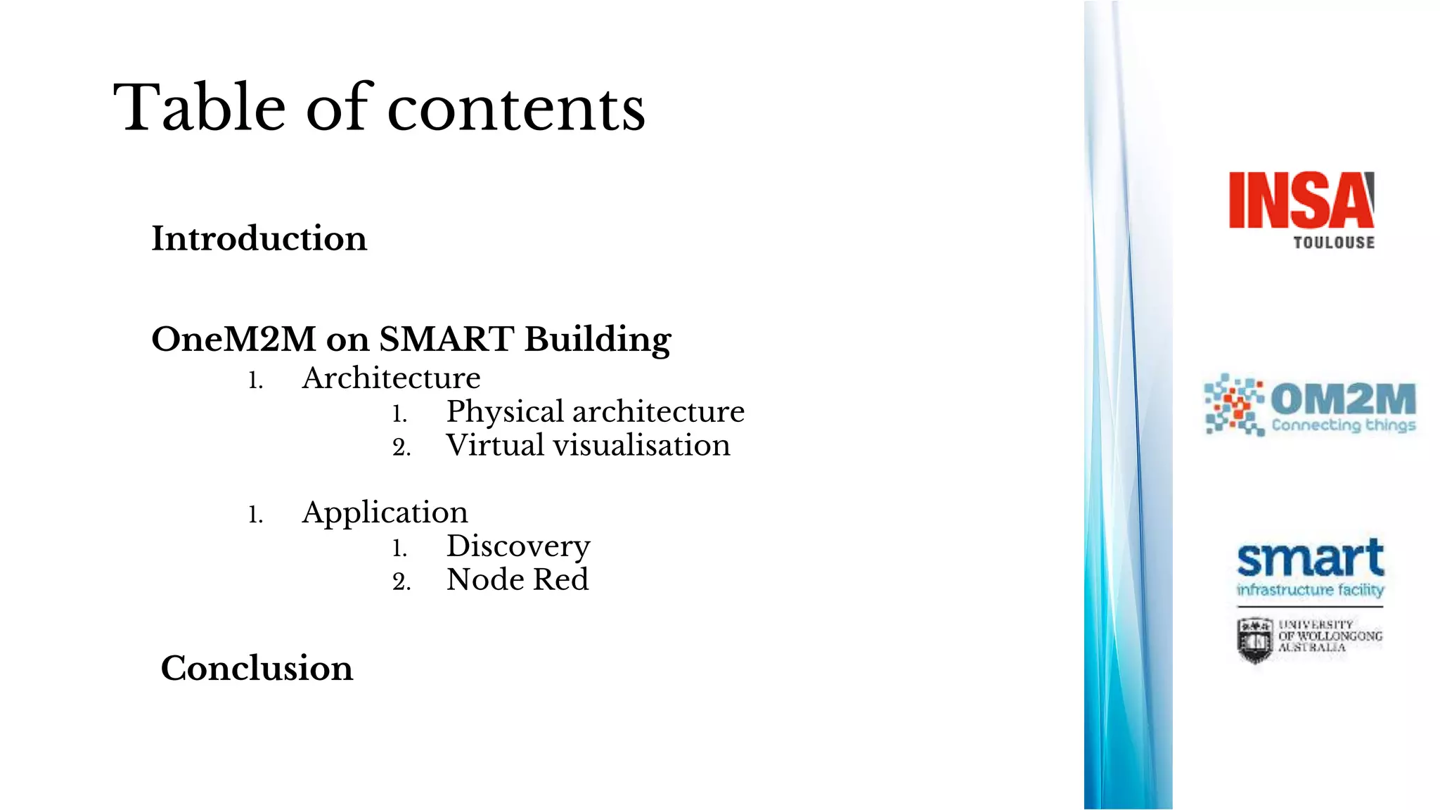 Table of contents
Introduction
OneM2M on SMART Building
1. Architecture
1. Physical architecture
2. Virtual visualisation
1. Application
1. Discovery
2. Node Red
Conclusion
 