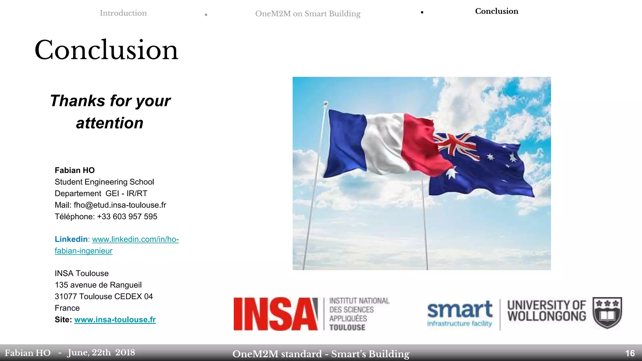 Introduction ● OneM2M on Smart Building ● Conclusion
Conclusion
Fabian HO
Student Engineering School
Departement GEI - IR/RT
Mail: fho@etud.insa-toulouse.fr
Téléphone: +33 603 957 595
Linkedin: www.linkedin.com/in/ho-
fabian-ingenieur
INSA Toulouse
135 avenue de Rangueil
31077 Toulouse CEDEX 04
France
Site: www.insa-toulouse.fr
Thanks for your
attention
Fabian HO OneM2M standard - Smart’s Building- June, 22th 2018 16
 