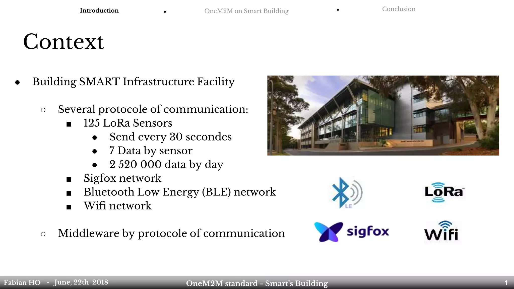 Context
Introduction ● OneM2M on Smart Building ● Conclusion
Fabian HO OneM2M standard - Smart’s Building- June, 22th 2018 1
● Building SMART Infrastructure Facility
○ Several protocole of communication:
■ 125 LoRa Sensors
● Send every 30 secondes
● 7 Data by sensor
● 2 520 000 data by day
■ Sigfox network
■ Bluetooth Low Energy (BLE) network
■ Wifi network
○ Middleware by protocole of communication
 