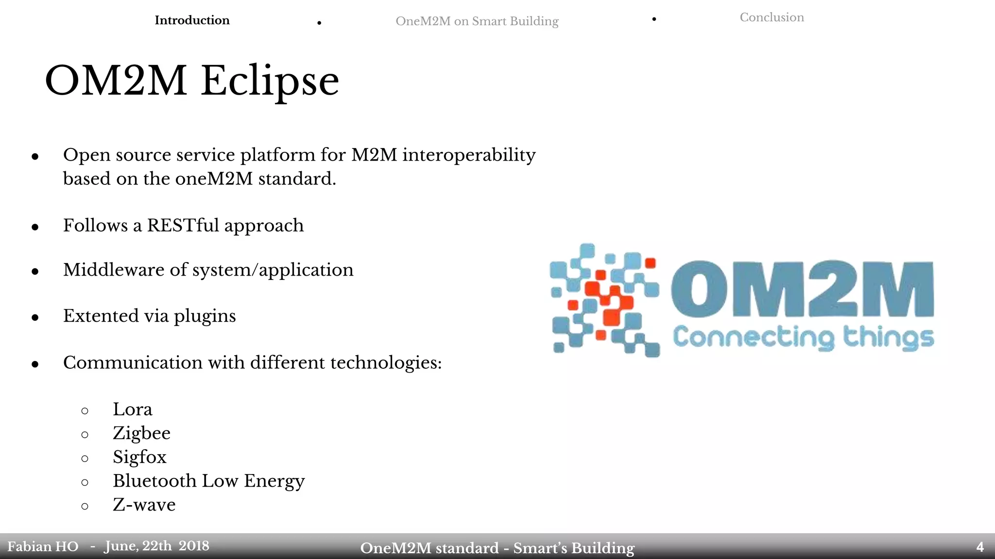 OM2M Eclipse
● Open source service platform for M2M interoperability
based on the oneM2M standard.
● Follows a RESTful approach
● Middleware of system/application
● Extented via plugins
● Communication with different technologies:
○ Lora
○ Zigbee
○ Sigfox
○ Bluetooth Low Energy
○ Z-wave
Introduction ● OneM2M on Smart Building ● Conclusion
Fabian HO OneM2M standard - Smart’s Building- June, 22th 2018 4
 