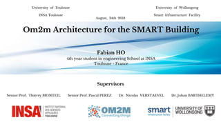 University of Toulouse
INSA Toulouse
Supervisors
August, 24th 2018
Om2m Architecture for the SMART Building
Fabian HO
4th year student in engineering School at INSA
Toulouse - France
University of Wollongong
Smart Infrastructure Facility
Senior Prof. Thierry MONTEIL Senior Prof. Pascal PEREZ Dr. Nicolas VERSTAEVEL Dr. Johan BARTHELEMY
 
