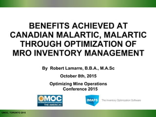 BENEFITS ACHIEVED AT
CANADIAN MALARTIC, MALARTIC
THROUGH OPTIMIZATION OF
MRO INVENTORY MANAGEMENT
OMOC, TORONTO 2015
By Robert Lamarre, B.B.A., M.A.Sc
October 8th, 2015
Optimizing Mine Operations
Conference 2015
 