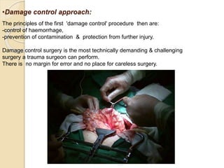 •Damage control approach:
The principles of the first 'damage control' procedure then are:
-control of haemorrhage,
-prevention of contamination & protection from further injury.
Damage control surgery is the most technically demanding & challenging
surgery a trauma surgeon can perform.
There is no margin for error and no place for careless surgery.
 