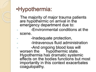 •Hypothermia:
The majority of major trauma patients
are hypothermic on arrival in the
emergency department due to:
- -Environmental conditions at the
scene.
- -Inadequate protection,
- -Intravenous fluid administration
- -And ongoing blood loss will
worsen the hypothermic state.
Hypothermia has dramatic systemic
effects on the bodies functions but most
importantly in this context exacerbates
coagulopathy.
 