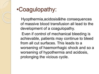 •Coagulopathy:
Hyopthermia,acidosis&the consequences
of massive blood transfusion all lead to the
development of a coagulopathy.
Even if control of mechanical bleeding is
achievable, patients may continue to bleed
from all cut surfaces. This leads to a
worsening of haemorrhagic shock and so a
worsening of hypothermia and acidosis,
prolonging the vicious cycle.
 