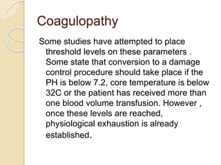 Coagulopathy
Some studies have attempted to place
threshold levels on these parameters .
Some state that conversion to a damage
control procedure should take place if the
PH is below 7.2, core temperature is below
32C or the patient has received more than
one blood volume transfusion. However ,
once these levels are reached,
physiological exhaustion is already
established.
 
