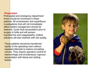 •Preparation
Prehospital and emergency department
times should be minimized in these
patients. All unnecessary and superfluous
investigations that will not immediately
affect patient management should be
deferred. Cyclic fluid resuscitation prior to
surgery is futile and will worsen
hypothermia and coagulopathy. Colloid
solutions will also interfere with clot quality.
These patients should be transferred
rapidly to the operating room without
repeated attempts to restore circulating
volume. They require operative control of
haemorrhage and simultaneous vigorous
resuscitation with blood and clotting
factors.
 