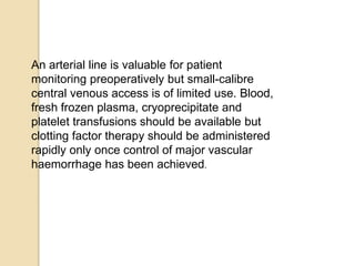 An arterial line is valuable for patient
monitoring preoperatively but small-calibre
central venous access is of limited use. Blood,
fresh frozen plasma, cryoprecipitate and
platelet transfusions should be available but
clotting factor therapy should be administered
rapidly only once control of major vascular
haemorrhage has been achieved.
 