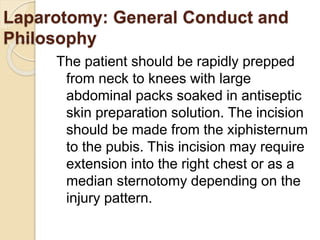 Laparotomy: General Conduct and
Philosophy
The patient should be rapidly prepped
from neck to knees with large
abdominal packs soaked in antiseptic
skin preparation solution. The incision
should be made from the xiphisternum
to the pubis. This incision may require
extension into the right chest or as a
median sternotomy depending on the
injury pattern.
 