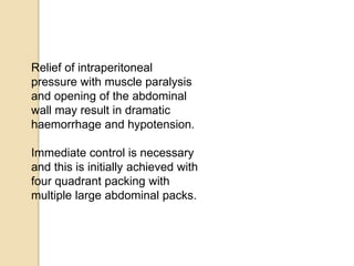 Relief of intraperitoneal
pressure with muscle paralysis
and opening of the abdominal
wall may result in dramatic
haemorrhage and hypotension.
Immediate control is necessary
and this is initially achieved with
four quadrant packing with
multiple large abdominal packs.
 