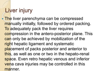 Liver injury
 The liver parenchyma can be compressed
manually initially, followed by ordered packing.
To adequately pack the liver requires
compression in the antero-posterior plane. This
can only be achieved by mobilization of the
right hepatic ligament and systematic
placement of packs posterior and anterior to
this, as well as one or two in the hepato-renal
space. Even retro hepatic venous and inferior
vena cava injuries may be controlled in this
manner.
 