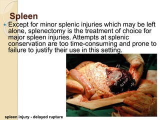 Spleen
 Except for minor splenic injuries which may be left
alone, splenectomy is the treatment of choice for
major spleen injuries. Attempts at splenic
conservation are too time-consuming and prone to
failure to justify their use in this setting.
spleen injury - delayed rupture
 