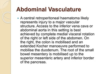 Abdominal Vasculature
 A central retroperitoneal haematoma likely
represents injury to a major vascular
structure. Access to the inferior vena cava or
abdominal aorta in this setting is best
achieved by complete medial visceral rotation
of the right or left side of the abdomen. On
the right, the colon is mobilised and an
extended Kocher manoeuvre performed to
mobilise the duodenum. The root of the small
bowel mesentery is mobilised up to the
superior mesenteric artery and inferior border
of the pancreas.
 