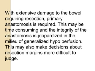 With extensive damage to the bowel
requiring resection, primary
anastomosis is required. This may be
time consuming and the integrity of the
anastomosis is jeopardized in the
milieu of generalized hypo perfusion.
This may also make decisions about
resection margins more difficult to
judge.
 