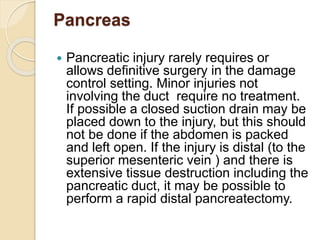 Pancreas
 Pancreatic injury rarely requires or
allows definitive surgery in the damage
control setting. Minor injuries not
involving the duct require no treatment.
If possible a closed suction drain may be
placed down to the injury, but this should
not be done if the abdomen is packed
and left open. If the injury is distal (to the
superior mesenteric vein ) and there is
extensive tissue destruction including the
pancreatic duct, it may be possible to
perform a rapid distal pancreatectomy.
 