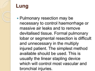 Lung
 Pulmonary resection may be
necessary to control haemorrhage or
massive air leaks and to remove
devitalised tissue. Formal pulmonary
lobar or segmental resection is difficult
and unnecessary in the multiply
injured patient. The simplest method
available should be used. This is
usually the linear stapling device
which will control most vascular and
bronchial injuries.
 