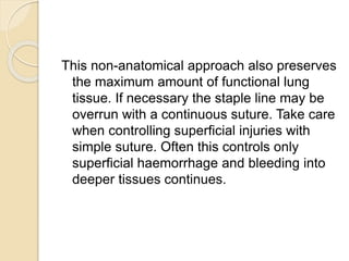 This non-anatomical approach also preserves
the maximum amount of functional lung
tissue. If necessary the staple line may be
overrun with a continuous suture. Take care
when controlling superficial injuries with
simple suture. Often this controls only
superficial haemorrhage and bleeding into
deeper tissues continues.
 