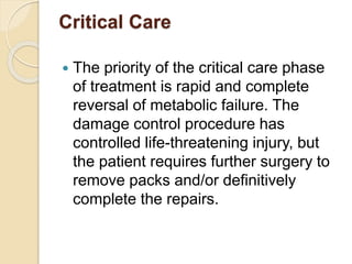 Critical Care
 The priority of the critical care phase
of treatment is rapid and complete
reversal of metabolic failure. The
damage control procedure has
controlled life-threatening injury, but
the patient requires further surgery to
remove packs and/or definitively
complete the repairs.
 