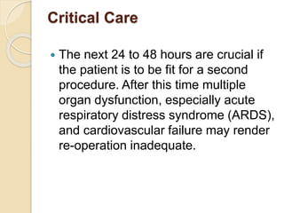 Critical Care
 The next 24 to 48 hours are crucial if
the patient is to be fit for a second
procedure. After this time multiple
organ dysfunction, especially acute
respiratory distress syndrome (ARDS),
and cardiovascular failure may render
re-operation inadequate.
 