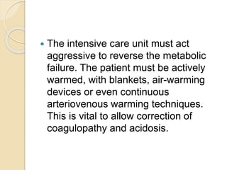  The intensive care unit must act
aggressive to reverse the metabolic
failure. The patient must be actively
warmed, with blankets, air-warming
devices or even continuous
arteriovenous warming techniques.
This is vital to allow correction of
coagulopathy and acidosis.
 