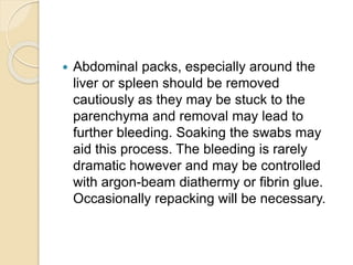  Abdominal packs, especially around the
liver or spleen should be removed
cautiously as they may be stuck to the
parenchyma and removal may lead to
further bleeding. Soaking the swabs may
aid this process. The bleeding is rarely
dramatic however and may be controlled
with argon-beam diathermy or fibrin glue.
Occasionally repacking will be necessary.
 