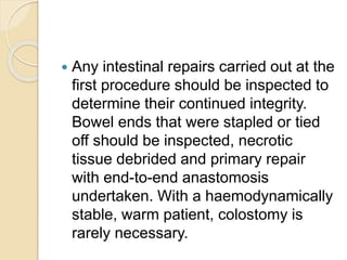  Any intestinal repairs carried out at the
first procedure should be inspected to
determine their continued integrity.
Bowel ends that were stapled or tied
off should be inspected, necrotic
tissue debrided and primary repair
with end-to-end anastomosis
undertaken. With a haemodynamically
stable, warm patient, colostomy is
rarely necessary.
 