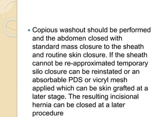  Copious washout should be performed
and the abdomen closed with
standard mass closure to the sheath
and routine skin closure. If the sheath
cannot be re-approximated temporary
silo closure can be reinstated or an
absorbable PDS or vicryl mesh
applied which can be skin grafted at a
later stage. The resulting incisional
hernia can be closed at a later
procedure
 