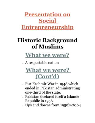 Presentation on
      Social
 Entrepreneurship

Historic Background
     of Muslims
     What we were?
 o   A respectable nation

     What we were?
       (Cont’d)
 o   Fist Kashmir War in 1948 which
     ended in Pakistan administrating
     one-third of the state.
 o   Pakistan declared itself a Islamic
     Republic in 1956
 o   Ups and downs from 1950’s-2004
 