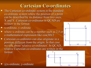 Cartesian Co-ordinates The Cartesian co-ordinate system is the standard co-ordinate system where the position of a point can be described by its distance from two axes, X and Y. Cartesian co-ordinates in QCAD are written in the format: x-ordinate, y-ordinate where x-ordinate can be a number such as2.5or a mathematical expression likecos(30)/2 Cartesian co-ordinates can also originate in a position different from the origin. In that case we talk about 'relative co-ordinates'. In QCAD, relative Cartesian co-ordinates are written in the format: @x-ordinate, y-ordinate 