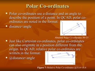 Polar Co-ordinates Polar co-ordinates use a distance and an angle to describe the position of a point. In QCAD, polar co-ordinates are noted in the format: distance<angle Just like Cartesian co-ordinates, polar co-ordinates can also originate in a position different from the origin. In QCAD, relative polar co-ordinates are written in the format: @distance<angle Absolute Polar Co-ordinates50<37  Figure 7: Relative Polar Co-ordinates@31.6<18.4  