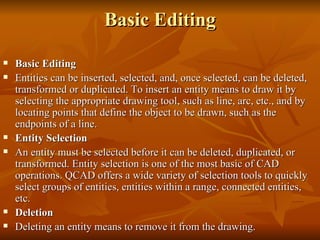 Basic Editing Basic Editing Entities can be inserted, selected, and, once selected, can be deleted, transformed or duplicated. To insert an entity means to draw it by selecting the appropriate drawing tool, such as line, arc, etc., and by locating points that define the object to be drawn, such as the endpoints of a line. Entity Selection An entity must be selected before it can be deleted, duplicated, or transformed. Entity selection is one of the most basic of CAD operations. QCAD offers a wide variety of selection tools to quickly select groups of entities, entities within a range, connected entities, etc. Deletion Deleting an entity means to remove it from the drawing. 