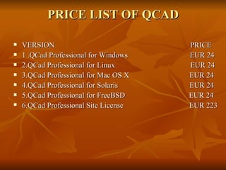 PRICE LIST OF QCAD VERSION  PRICE 1 .QCad Professional for Windows  EUR 24 2.QCad Professional for Linux  EUR 24 3.QCad Professional for Mac OS X  EUR 24 4.QCad Professional for Solaris  EUR 24 5.QCad Professional for FreeBSD  EUR 24 6.QCad Professional Site License  EUR 223 