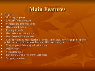 Main Features • Layers • Blocks (grouping) •  35 CAD fonts included •  Metrical and Imperial units •  DXF input I output •  Printing to scale •  Over 40 construction tools •  Over 20 modification tools •  Construction and modification of points, lines, arcs, circles, ellipses, splines, polylines, texts, dimensions, hatches, fills, raster images  •  Various powerful entity selection tools •  Object snaps •  Measuring tools •  Part library with over 4800 CAD parts •  Scripting interface 