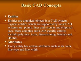  Basic CAD Concepts Entities Entities are graphical objects in a CAD system. Typical entities which are supported by most CAD systems are: points, lines and circular and elliptical arcs. More complex and CAD specific entities include polylines, texts, dimensioning, hatches and splines. Attributes Every entity has certain attributes such as its color, line type and line width. 