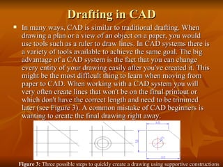 Drafting in CAD In many ways, CAD is similar to traditional drafting. When drawing a plan or a view of an object on a paper, you would use tools such as a ruler to draw lines. In CAD systems there is a variety of tools available to achieve the same goal. The big advantage of a CAD system is the fact that you can change every entity of your drawing easily after you've created it. This might be the most difficult thing to learn when moving from paper to CAD. When working with a CAD system you will very often create lines that won't be on the final printout or which don't have the correct length and need to be trimmed later (see Figure 3). A common mistake of CAD beginners is wanting to create the final drawing right away.  Figure 3: Three possible steps to quickly create a drawing using supportive constructions and the ability of a CAD system to change existing entities.  