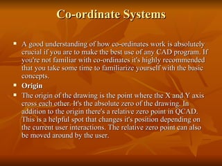 Co-ordinate Systems A good understanding of how co-ordinates work is absolutely crucial if you are to make the best use of any CAD program. If you're not familiar with co-ordinates it's highly recommended that you take some time to familiarize yourself with the basic concepts. Origin The origin of the drawing is the point where the X and Y axis cross each other. It's the absolute zero of the drawing. In addition to the origin there's a relative zero point in QCAD. This is a helpful spot that changes it's position depending on the current user interactions. The relative zero point can also be moved around by the user. 